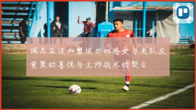 佩尼亚谈加盟埃尔切感受与老队友重聚的喜悦与主帅战术的契合