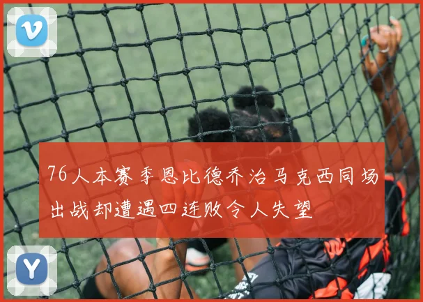 76人本赛季恩比德乔治马克西同场出战却遭遇四连败令人失望