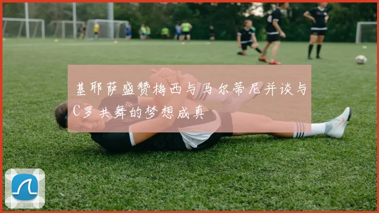 基耶萨盛赞梅西与马尔蒂尼并谈与C罗共舞的梦想成真