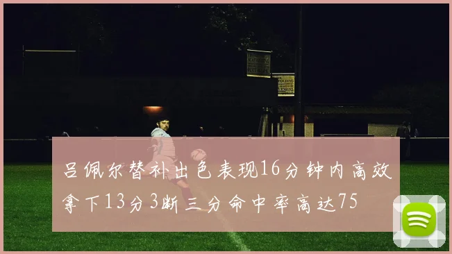 吕佩尔替补出色表现16分钟内高效拿下13分3断三分命中率高达75