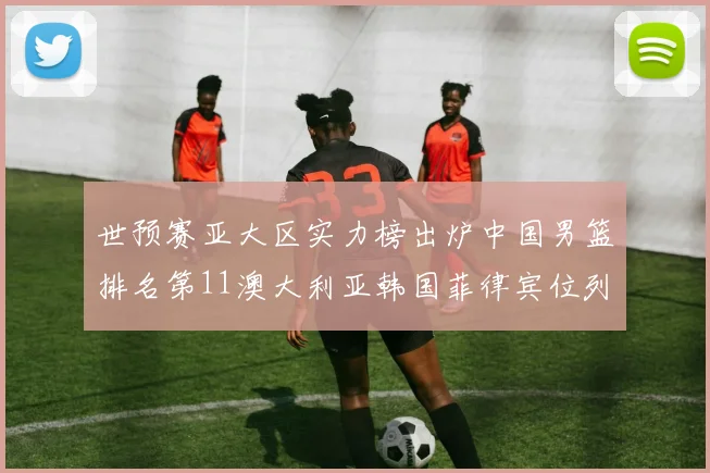 世预赛亚大区实力榜出炉中国男篮排名第11澳大利亚韩国菲律宾位列前三