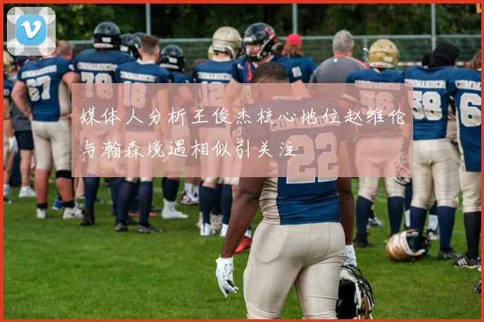 媒体人分析王俊杰核心地位赵维伦与瀚森境遇相似引关注