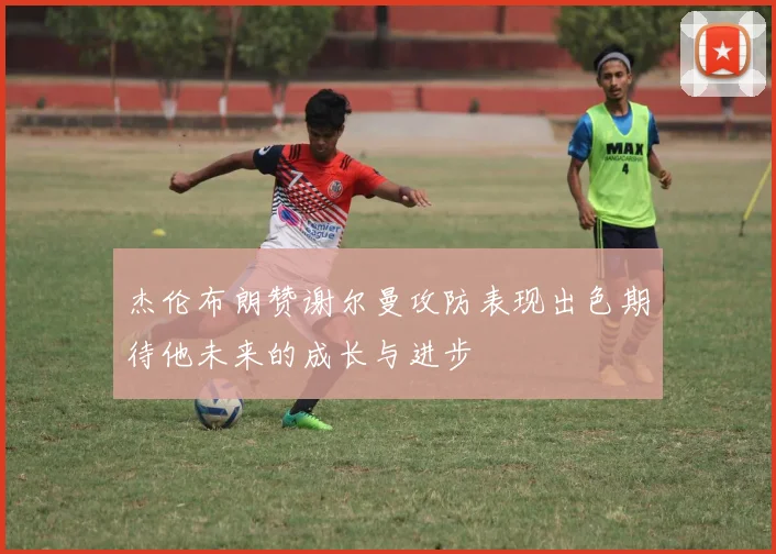 杰伦布朗赞谢尔曼攻防表现出色期待他未来的成长与进步