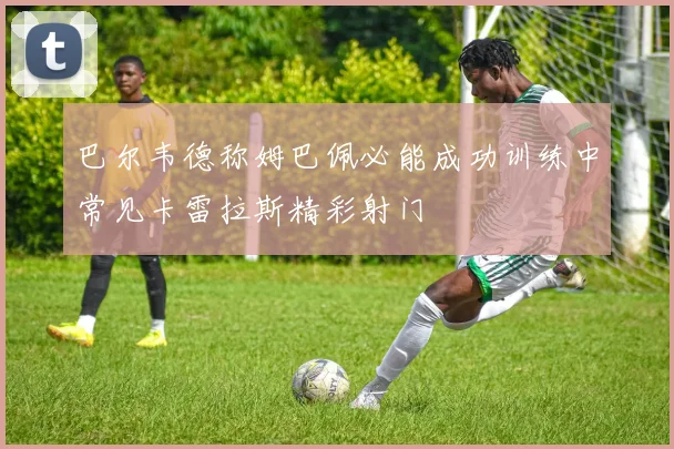 巴尔韦德称姆巴佩必能成功训练中常见卡雷拉斯精彩射门