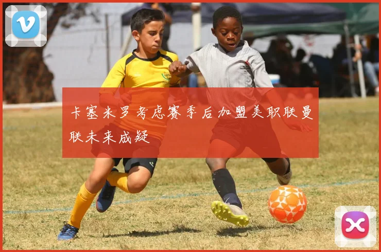 卡塞米罗考虑赛季后加盟美职联曼联未来成疑