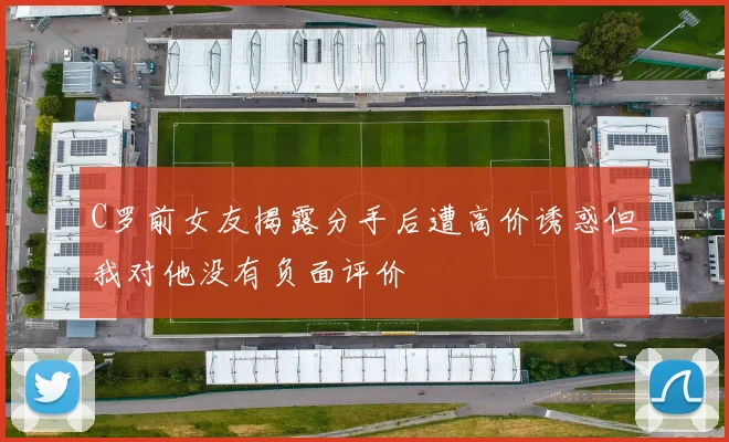 C罗前女友揭露分手后遭高价诱惑但我对他没有负面评价