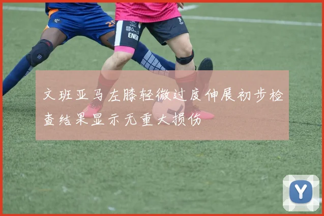 文班亚马左膝轻微过度伸展初步检查结果显示无重大损伤