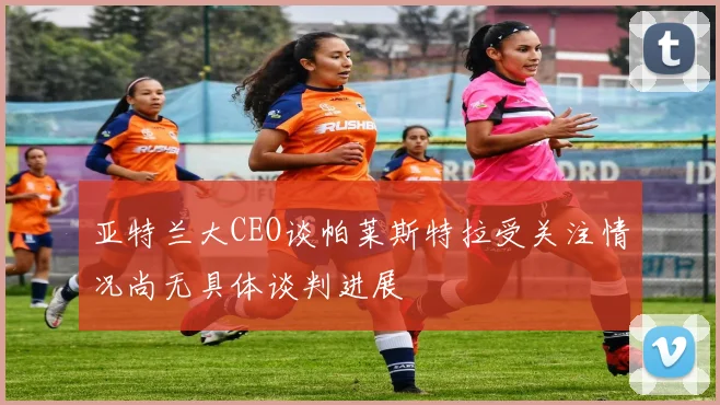 亚特兰大CEO谈帕莱斯特拉受关注情况尚无具体谈判进展