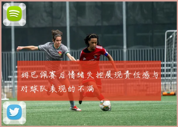 姆巴佩赛后情绪失控展现责任感与对球队表现的不满