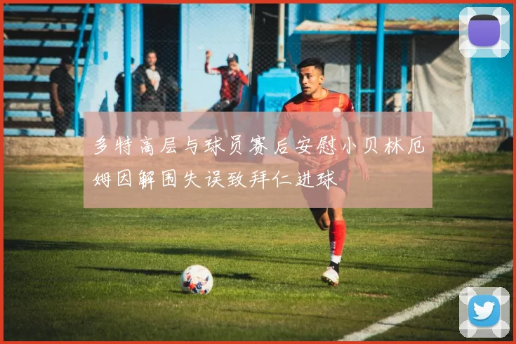 多特高层与球员赛后安慰小贝林厄姆因解围失误致拜仁进球