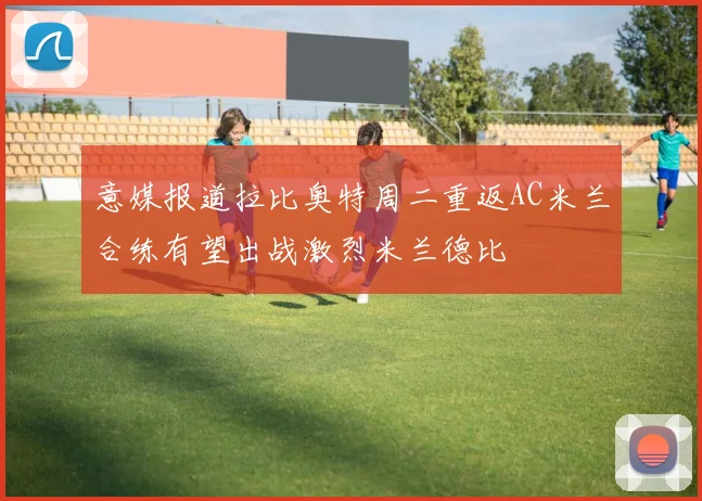 意媒报道拉比奥特周二重返AC米兰合练有望出战激烈米兰德比
