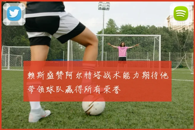 赖斯盛赞阿尔特塔战术能力期待他带领球队赢得所有荣誉